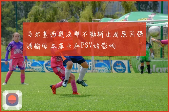 马尔基西奥谈那不勒斯出局原因强调输给本菲卡和PSV的影响