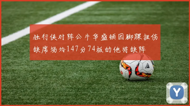 独行侠对阵公牛华盛顿因脚踝扭伤缺席场均147分74板的他将缺阵