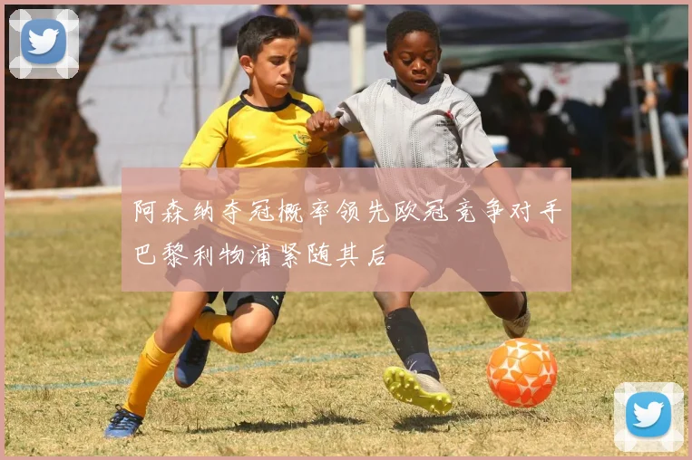 阿森纳夺冠概率领先欧冠竞争对手巴黎利物浦紧随其后