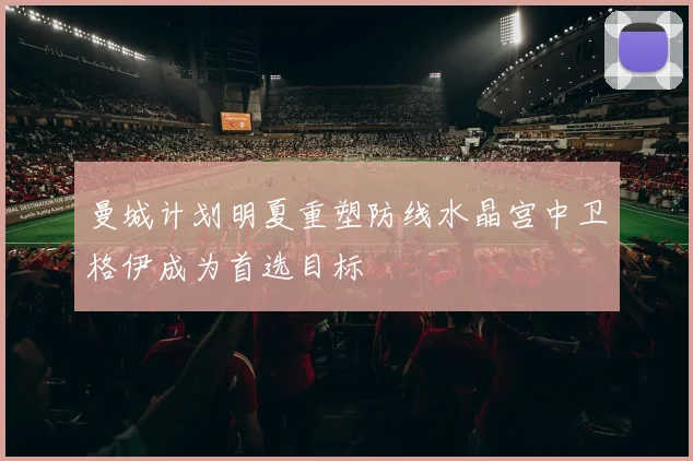 曼城计划明夏重塑防线水晶宫中卫格伊成为首选目标