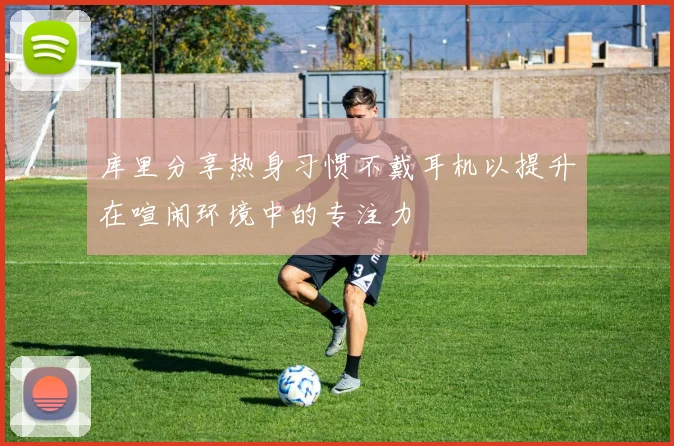 库里分享热身习惯不戴耳机以提升在喧闹环境中的专注力