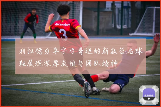 利拉德分享字母哥送的新款签名球鞋展现深厚友谊与团队精神