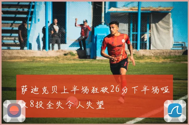 萨迪克贝上半场狂砍26分下半场哑火8投全失令人失望