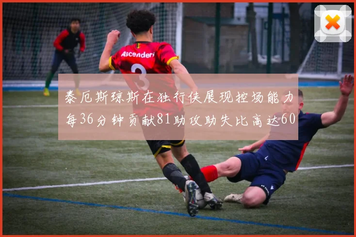 泰厄斯琼斯在独行侠展现控场能力每36分钟贡献81助攻助失比高达60