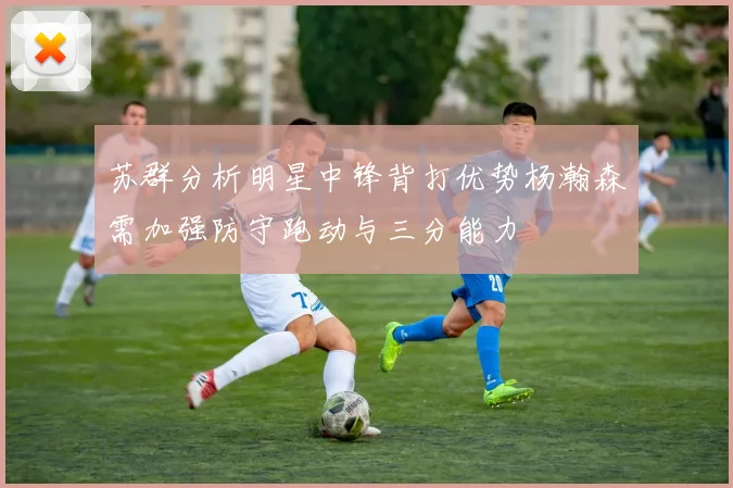苏群分析明星中锋背打优势杨瀚森需加强防守跑动与三分能力