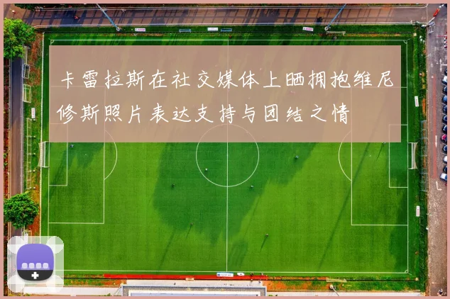 卡雷拉斯在社交媒体上晒拥抱维尼修斯照片表达支持与团结之情
