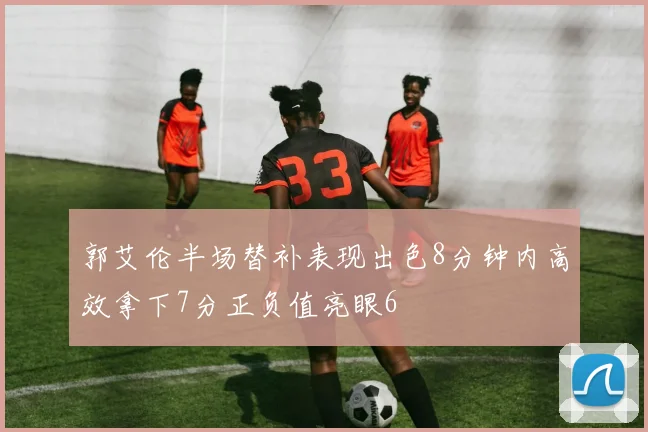 郭艾伦半场替补表现出色8分钟内高效拿下7分正负值亮眼6