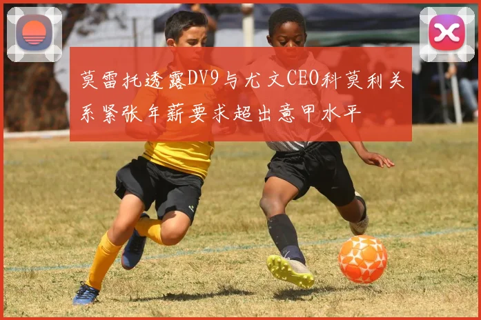 莫雷托透露DV9与尤文CEO科莫利关系紧张年薪要求超出意甲水平