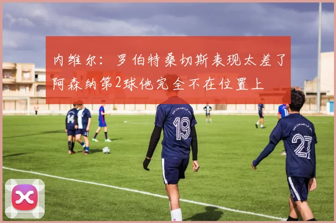 内维尔：罗伯特桑切斯表现太差了阿森纳第2球他完全不在位置上