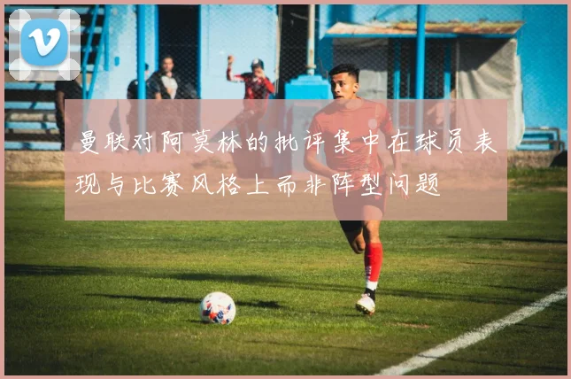 曼联对阿莫林的批评集中在球员表现与比赛风格上而非阵型问题