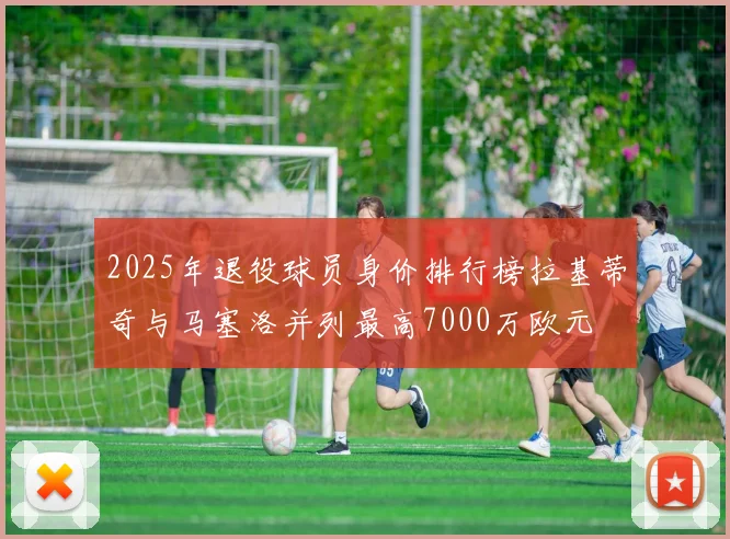 2025年退役球员身价排行榜拉基蒂奇与马塞洛并列最高7000万欧元