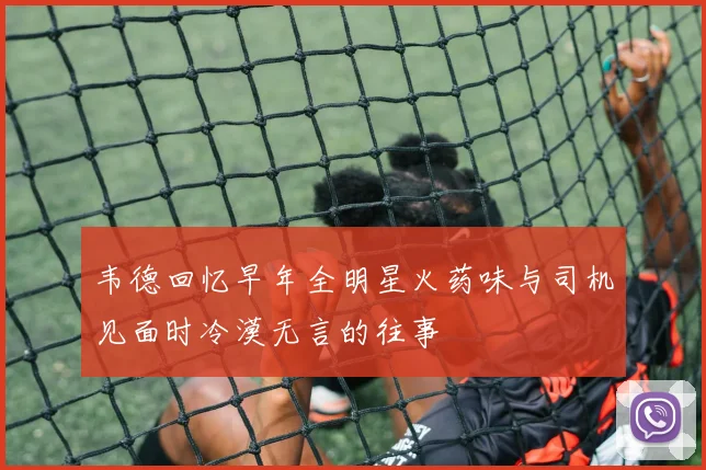 韦德回忆早年全明星火药味与司机见面时冷漠无言的往事