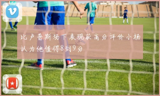比卢普斯场下表现获高分评价小杨认为他值得8到9分