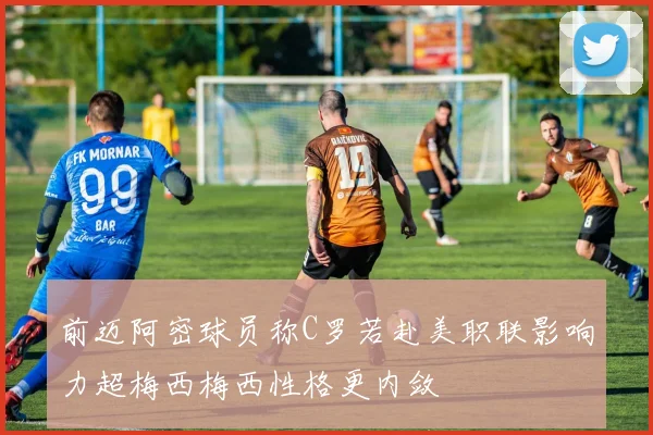 前迈阿密球员称C罗若赴美职联影响力超梅西梅西性格更内敛