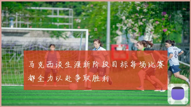 马克西谈生涯新阶段目标每场比赛都全力以赴争取胜利
