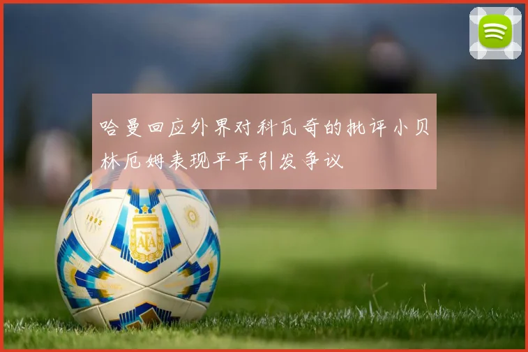 哈曼回应外界对科瓦奇的批评小贝林厄姆表现平平引发争议