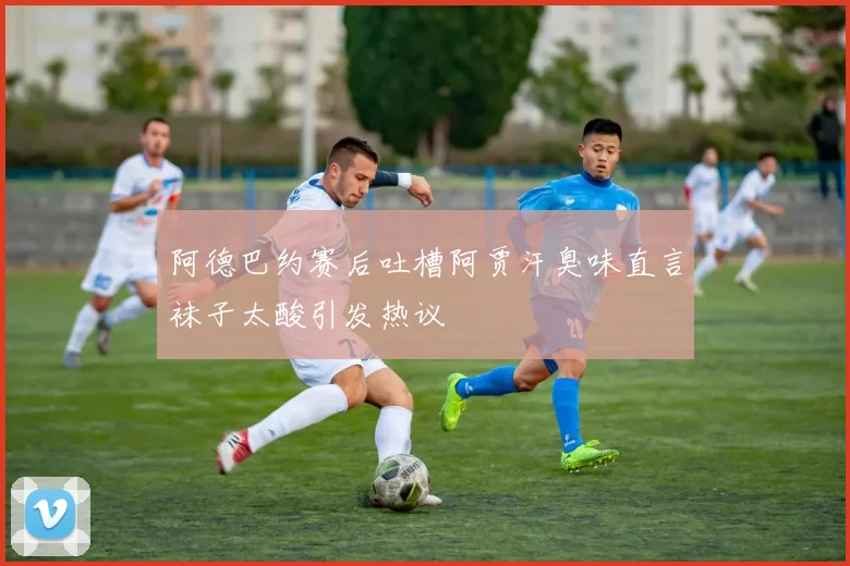阿德巴约赛后吐槽阿贾汗臭味直言袜子太酸引发热议