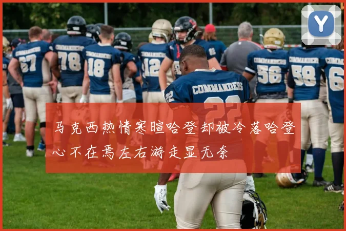 马克西热情寒暄哈登却被冷落哈登心不在焉左右游走显无奈