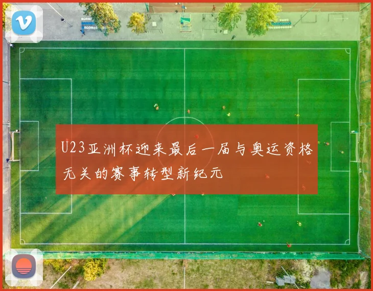 U23亚洲杯迎来最后一届与奥运资格无关的赛事转型新纪元