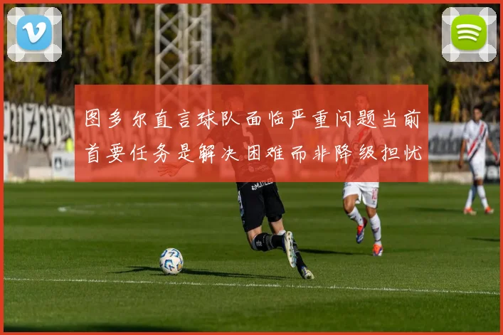 图多尔直言球队面临严重问题当前首要任务是解决困难而非降级担忧