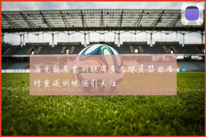 马竞新年首训缺席多名球员瑟尔洛特重返训练场引关注