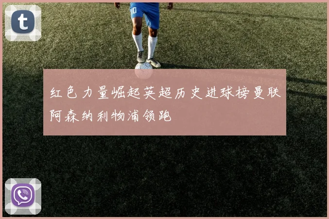 红色力量崛起英超历史进球榜曼联阿森纳利物浦领跑