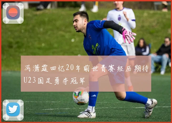 冯潇霆回忆20年前世青赛经历期待U23国足勇夺冠军