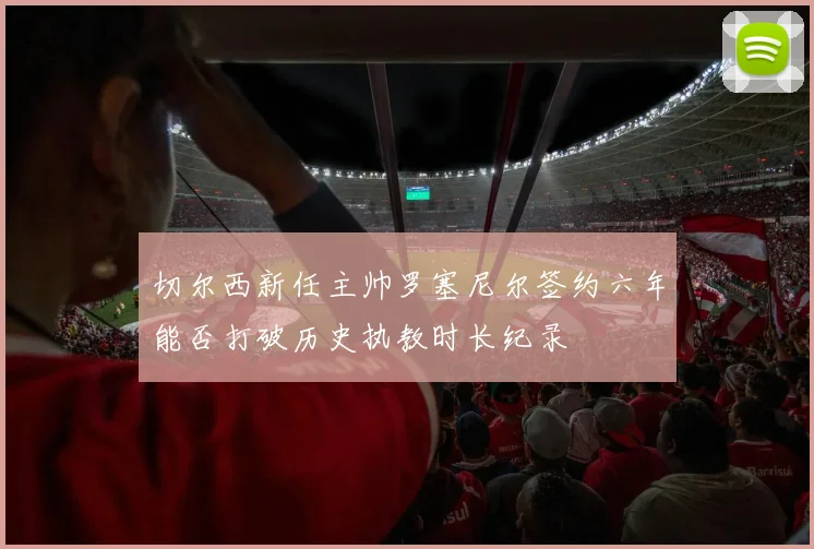 切尔西新任主帅罗塞尼尔签约六年能否打破历史执教时长纪录