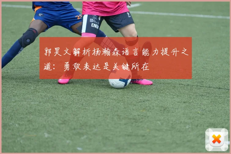 郭昊文解析杨瀚森语言能力提升之道：勇敢表达是关键所在
