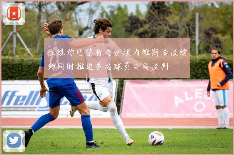法媒称巴黎将与杜埃内维斯洽谈续约同时推进多名球员合同谈判