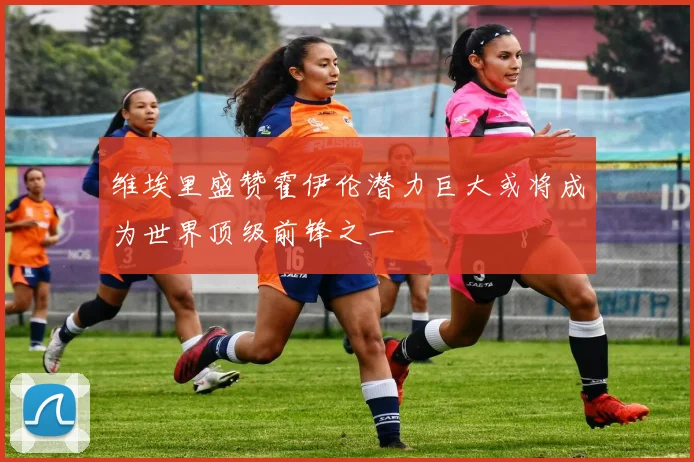 维埃里盛赞霍伊伦潜力巨大或将成为世界顶级前锋之一