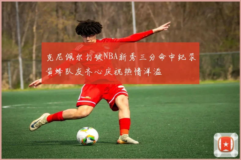 克尼佩尔打破NBA新秀三分命中纪录黄蜂队友齐心庆祝热情洋溢