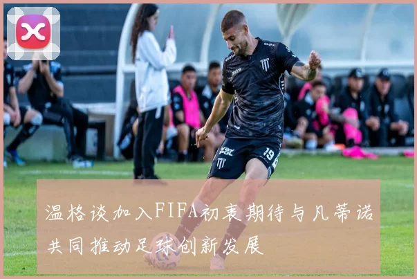 温格谈加入FIFA初衷期待与凡蒂诺共同推动足球创新发展