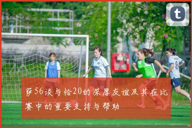 萨56谈与恰20的深厚友谊及其在比赛中的重要支持与帮助