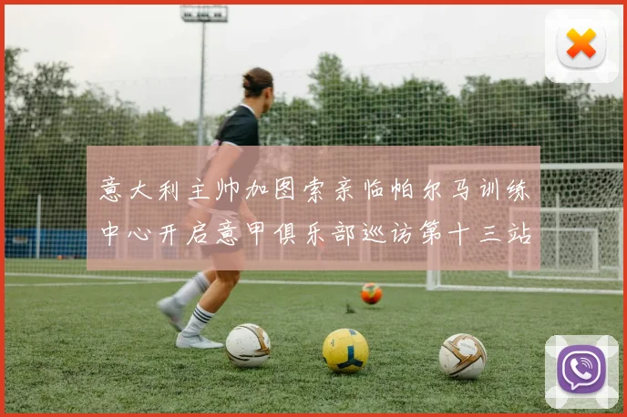 意大利主帅加图索亲临帕尔马训练中心开启意甲俱乐部巡访第十三站