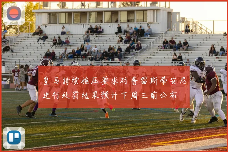 皇马持续施压要求对普雷斯蒂安尼进行处罚结果预计下周三前公布