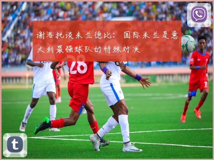 谢洛托谈米兰德比：国际米兰是意大利最强球队的特殊对决