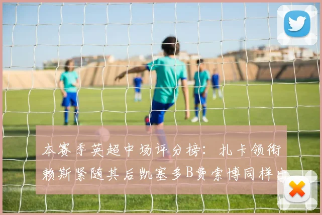 本赛季英超中场评分榜：扎卡领衔赖斯紧随其后凯塞多B费索博同样出色